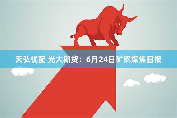 天弘忧配 光大期货：6月24日矿钢煤焦日报