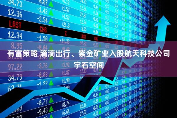 有富策略 滴滴出行、紫金矿业入股航天科技公司宇石空间