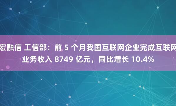 宏融信 工信部：前 5 个月我国互联网企业完成互联网业务收入 8749 亿元，同比增长 10.4%