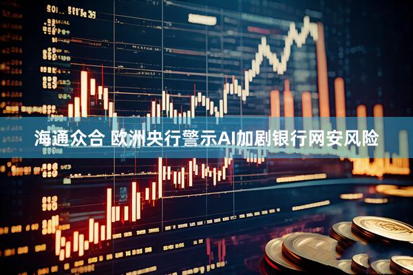 海通众合 欧洲央行警示AI加剧银行网安风险