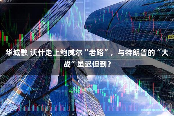 华城融 沃什走上鲍威尔“老路”，与特朗普的“大战”虽迟但到？