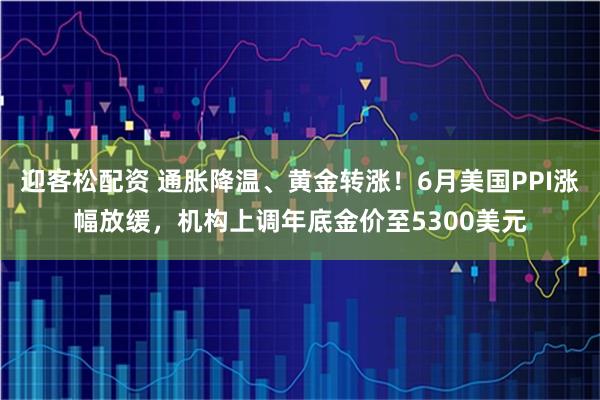 迎客松配资 通胀降温、黄金转涨！6月美国PPI涨幅放缓，机构上调年底金价至5300美元