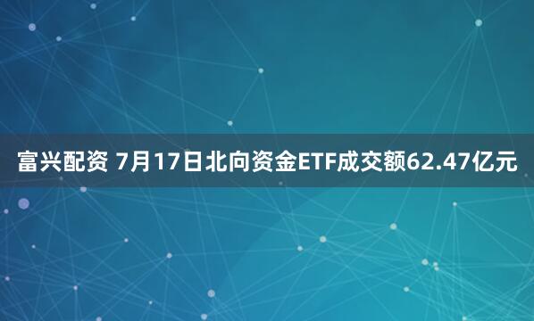 富兴配资 7月17日北向资金ETF成交额62.47亿元