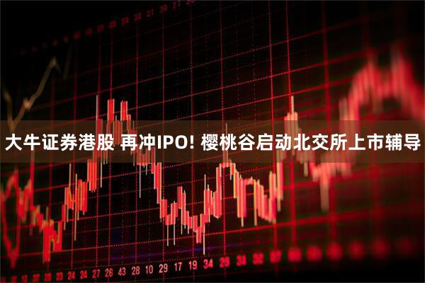 大牛证券港股 再冲IPO! 樱桃谷启动北交所上市辅导