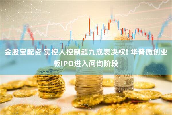 金股宝配资 实控人控制超九成表决权! 华普微创业板IPO进入问询阶段