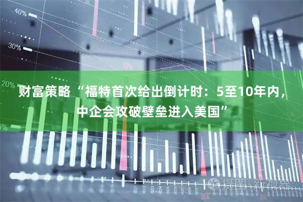 财富策略 “福特首次给出倒计时：5至10年内，中企会攻破壁垒进入美国”